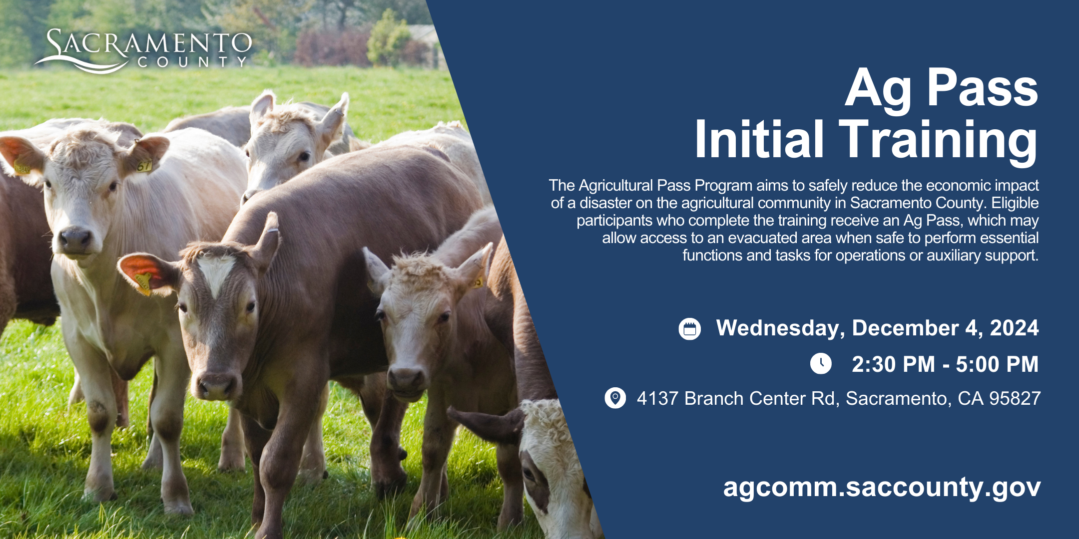 Ag Pass Initial Training. The Agricultural Pass Program aims to safely reduce the economic impact of a disaster on the agricultural community in Sacramento County. Eligible participants who complete the training receive an Ag Pass, which may allow access to an evacuated area when safe to perform essential functions and tasks for operations or auxiliary support. Wednesday, December 4, 2024 from 2:30 p.m. to 5:00 p.m. 4137 Branch Center Rd, Sacramento, CA. 95827. agcomm.saccounty.gov.