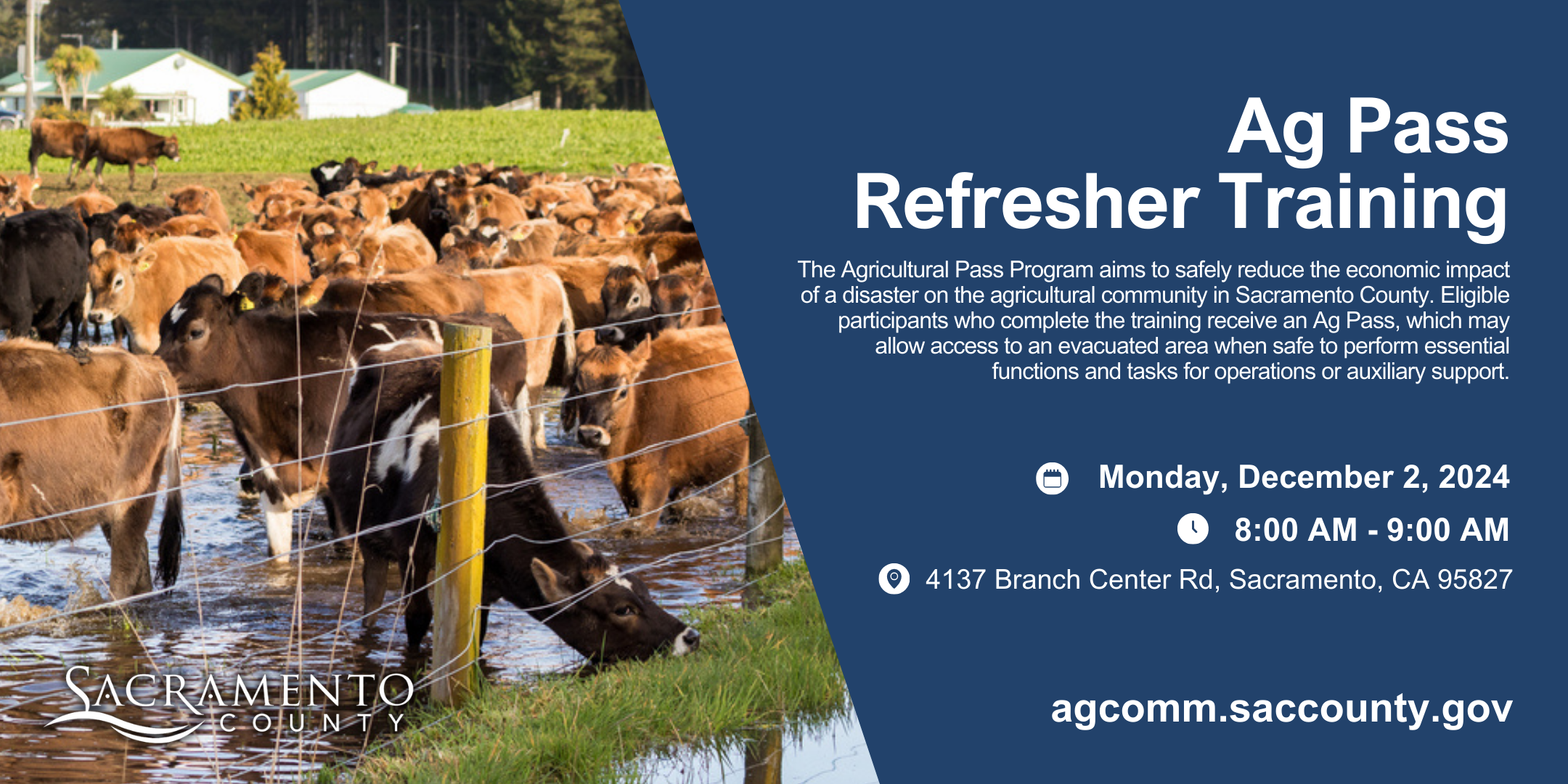 Ag Pass Refresher Training. The Agricultural Pass Program aims to safely reduce the economic impact of a disaster on the agricultural community in Sacramento County. Eligible participants who complete the training receive an Ag Pass, which may allow access to an evacuated area when safe to perform essential functions and tasks for operations or auxiliary support. Wednesday, December 2, 2024 from 8:00 a.m. to 9:00 a.m. 4137 Branch Center Rd, Sacramento, CA. 95827. agcomm.saccounty.gov.